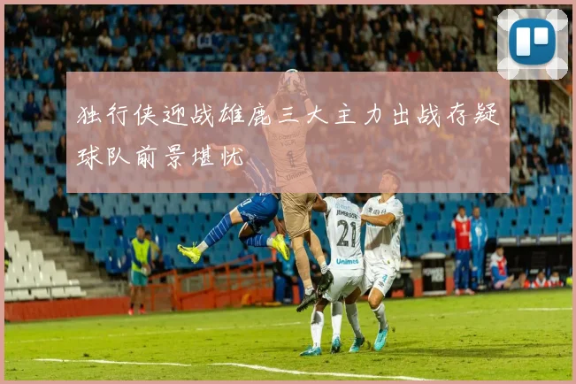 独行侠迎战雄鹿三大主力出战存疑球队前景堪忧