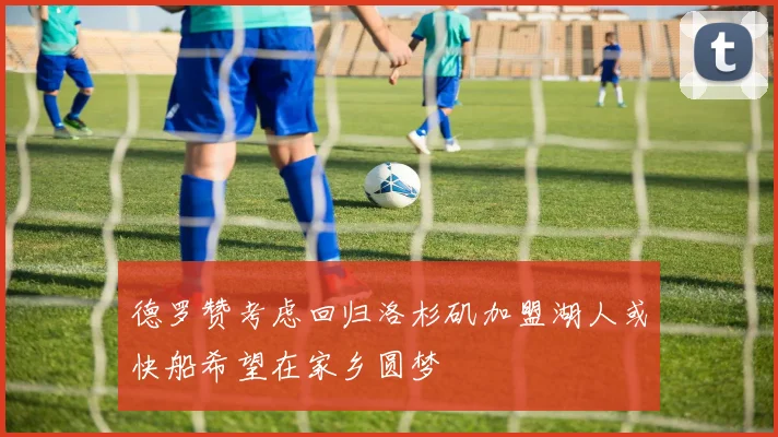 德罗赞考虑回归洛杉矶加盟湖人或快船希望在家乡圆梦